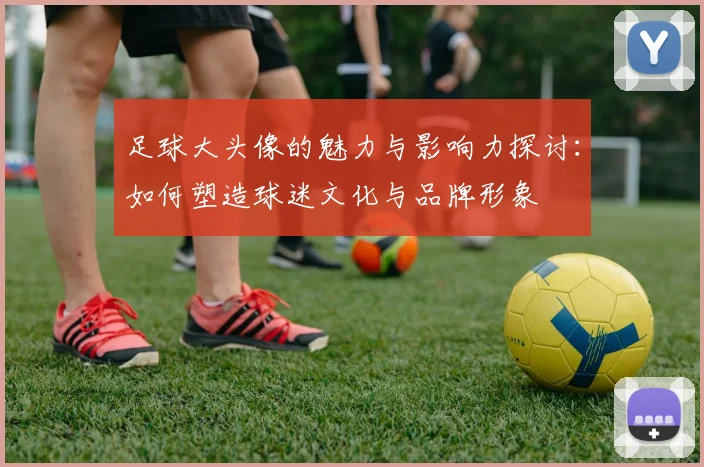 足球大头像的魅力与影响力探讨：如何塑造球迷文化与品牌形象