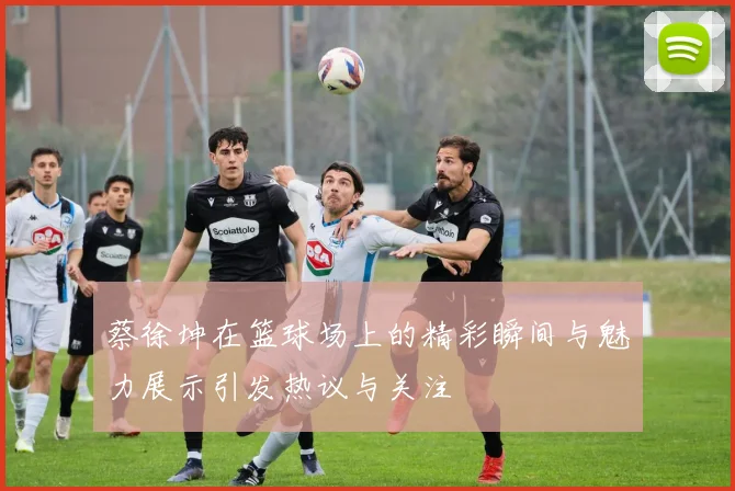蔡徐坤在篮球场上的精彩瞬间与魅力展示引发热议与关注